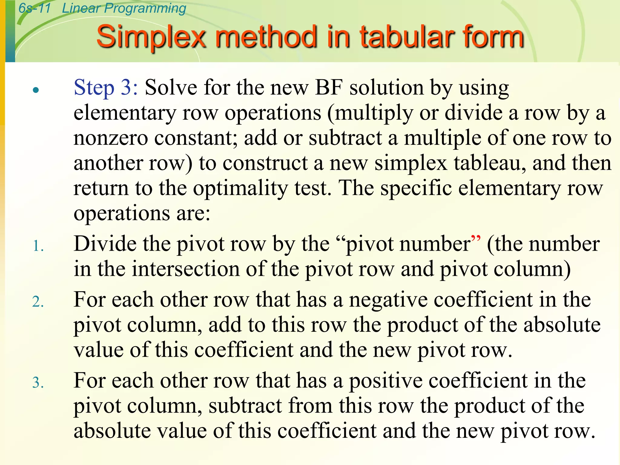 6s-11 Linear Programming
Simplex method in tabular form
 Step 3: Solve for the new BF solution by using
elementary row operations (multiply or divide a row by a
nonzero constant; add or subtract a multiple of one row to
another row) to construct a new simplex tableau, and then
return to the optimality test. The specific elementary row
operations are:
1. Divide the pivot row by the “pivot number” (the number
in the intersection of the pivot row and pivot column)
2. For each other row that has a negative coefficient in the
pivot column, add to this row the product of the absolute
value of this coefficient and the new pivot row.
3. For each other row that has a positive coefficient in the
pivot column, subtract from this row the product of the
absolute value of this coefficient and the new pivot row.
 