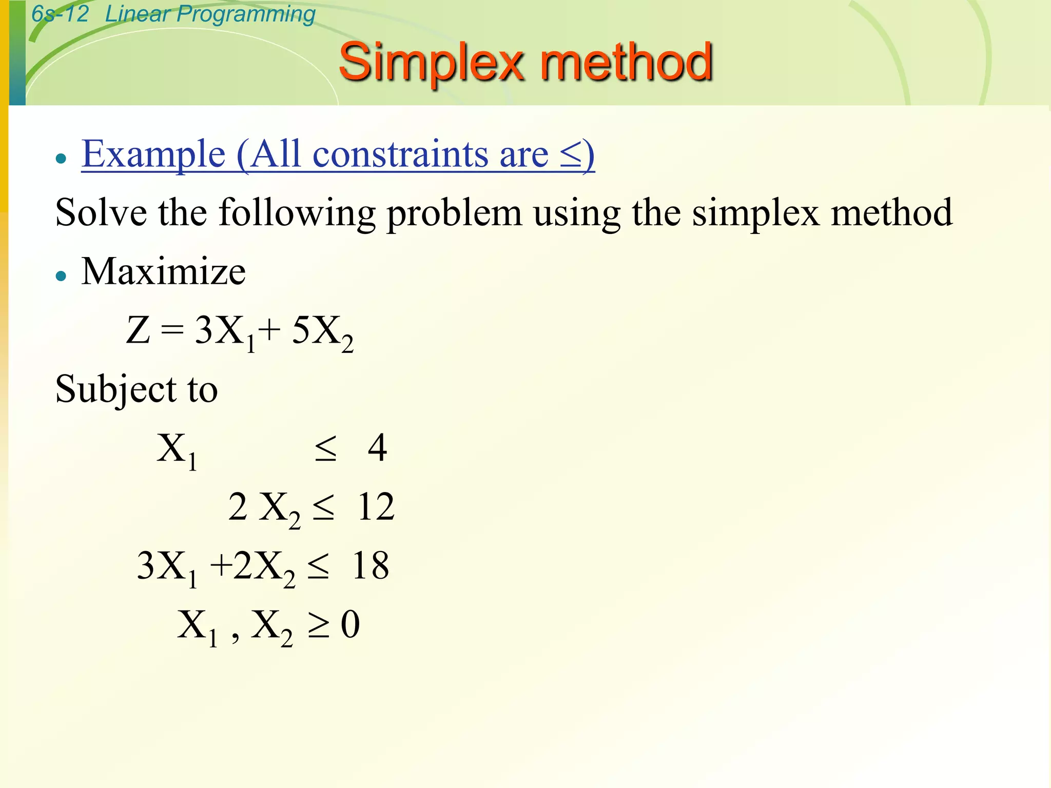 6s-12 Linear Programming
Simplex method
 Example (All constraints are )
Solve the following problem using the simplex method
 Maximize
Z = 3X1+ 5X2
Subject to
X1  4
2 X2  12
3X1 +2X2  18
X1 , X2  0
 