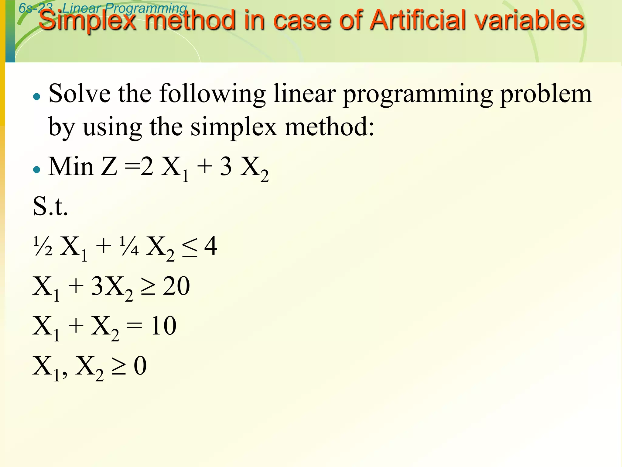 6s-23 Linear Programming
Simplex method in case of Artificial variables
 Solve the following linear programming problem
by using the simplex method:
 Min Z =2 X1 + 3 X2
S.t.
½ X1 + ¼ X2 ≥ 4
X1 + 3X2  20
X1 + X2 = 10
X1, X2  0
 
