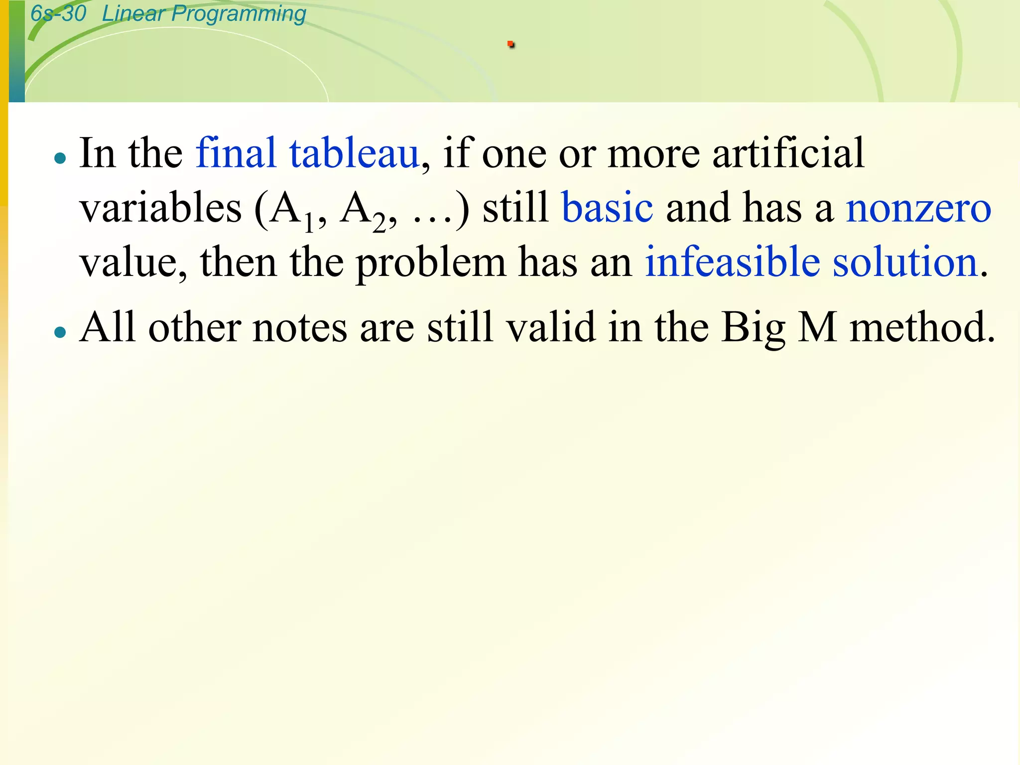 6s-30 Linear Programming
.
 In the final tableau, if one or more artificial
variables (A1, A2, …) still basic and has a nonzero
value, then the problem has an infeasible solution.
 All other notes are still valid in the Big M method.
 