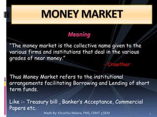 MONEY MARKET
“The money market is the collective name given to the
various firms and institutions that deal in the various
grades of near money.”
- Crowther
Thus Money Market refers to the institutional
arrangements facilitating Borrowing and Lending of short
term funds.
Like :- Treasury bill , Banker’s Acceptance, Commercial
Papers etc.
Made By: Khushbu Malara, FMS, CMAT 3 SEM 1
 