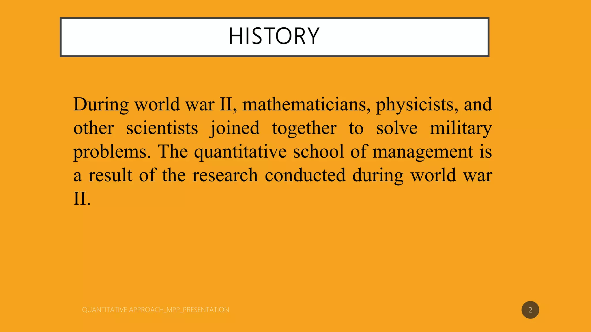 HISTORY
During world war II, mathematicians, physicists, and
other scientists joined together to solve military
problems. The quantitative school of management is
a result of the research conducted during world war
II.
2
 