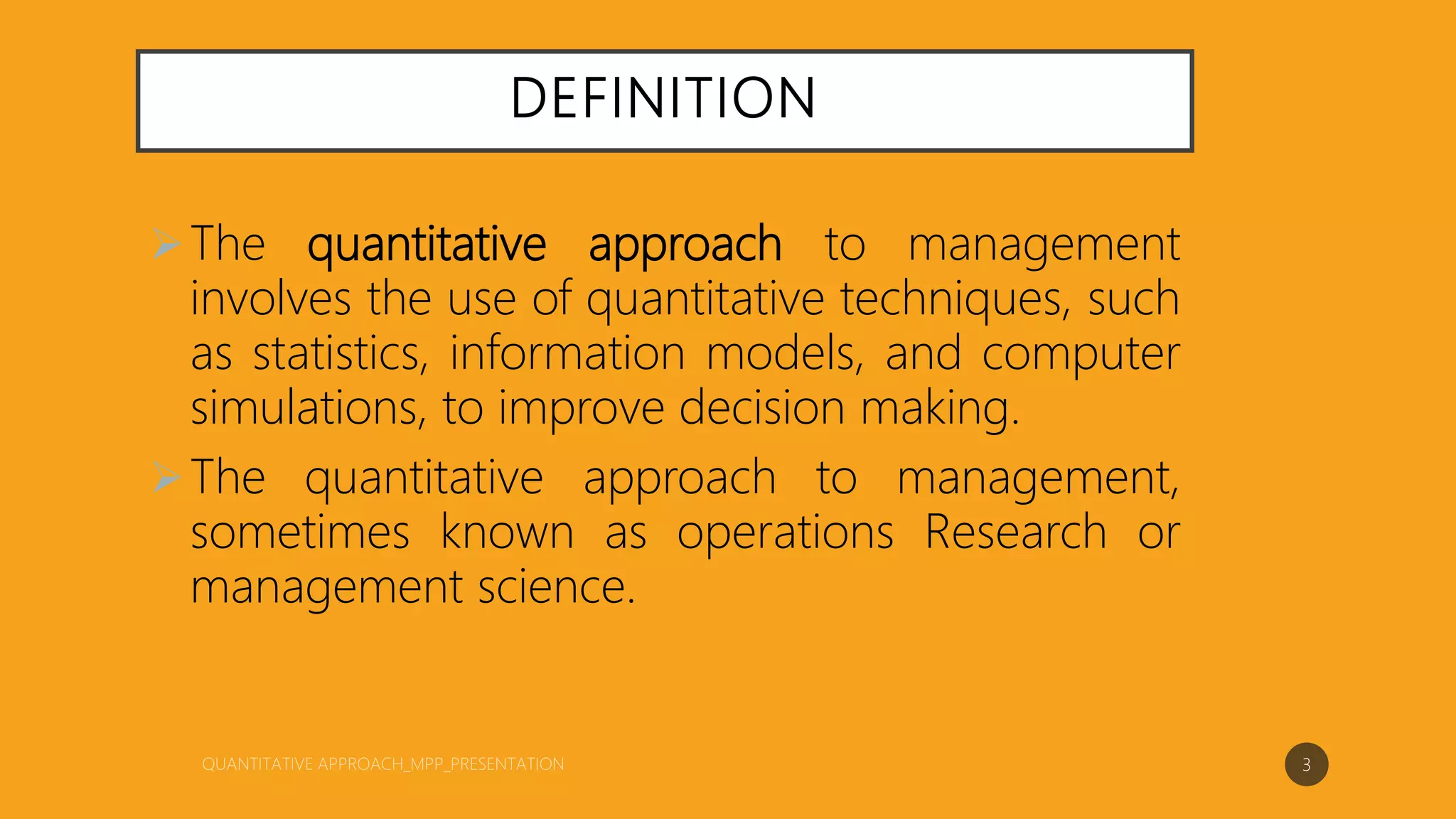 DEFINITION
The quantitative approach to management
involves the use of quantitative techniques, such
as statistics, information models, and computer
simulations, to improve decision making.
The quantitative approach to management,
sometimes known as operations Research or
management science.
3
 