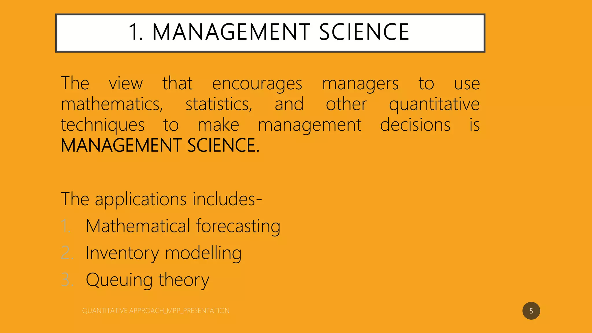 1. MANAGEMENT SCIENCE
The view that encourages managers to use
mathematics, statistics, and other quantitative
techniques to make management decisions is
MANAGEMENT SCIENCE.
The applications includes-
1. Mathematical forecasting
2. Inventory modelling
3. Queuing theory
5
 