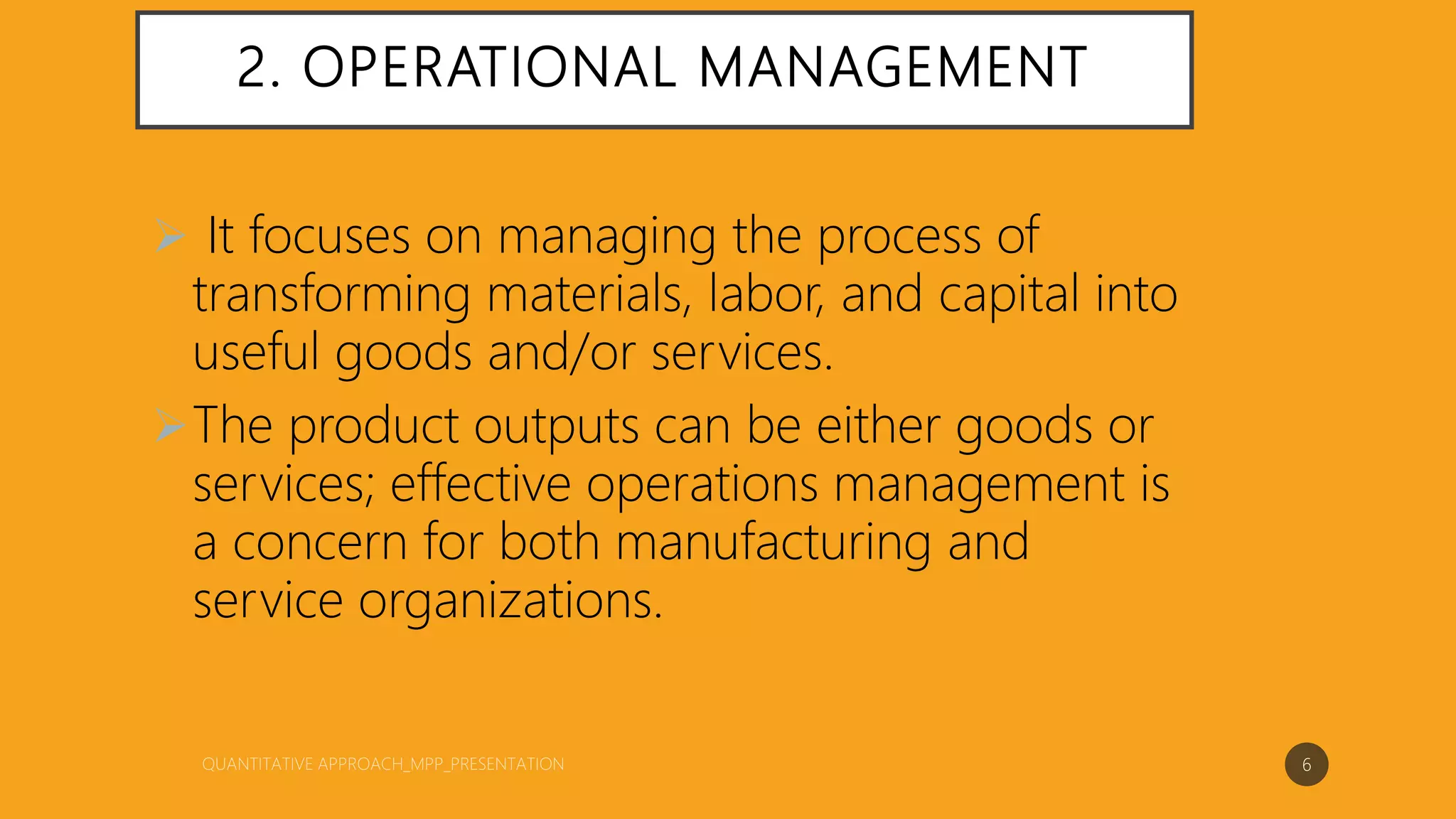 2. OPERATIONAL MANAGEMENT
 It focuses on managing the process of
transforming materials, labor, and capital into
useful goods and/or services.
The product outputs can be either goods or
services; effective operations management is
a concern for both manufacturing and
service organizations.
6
 