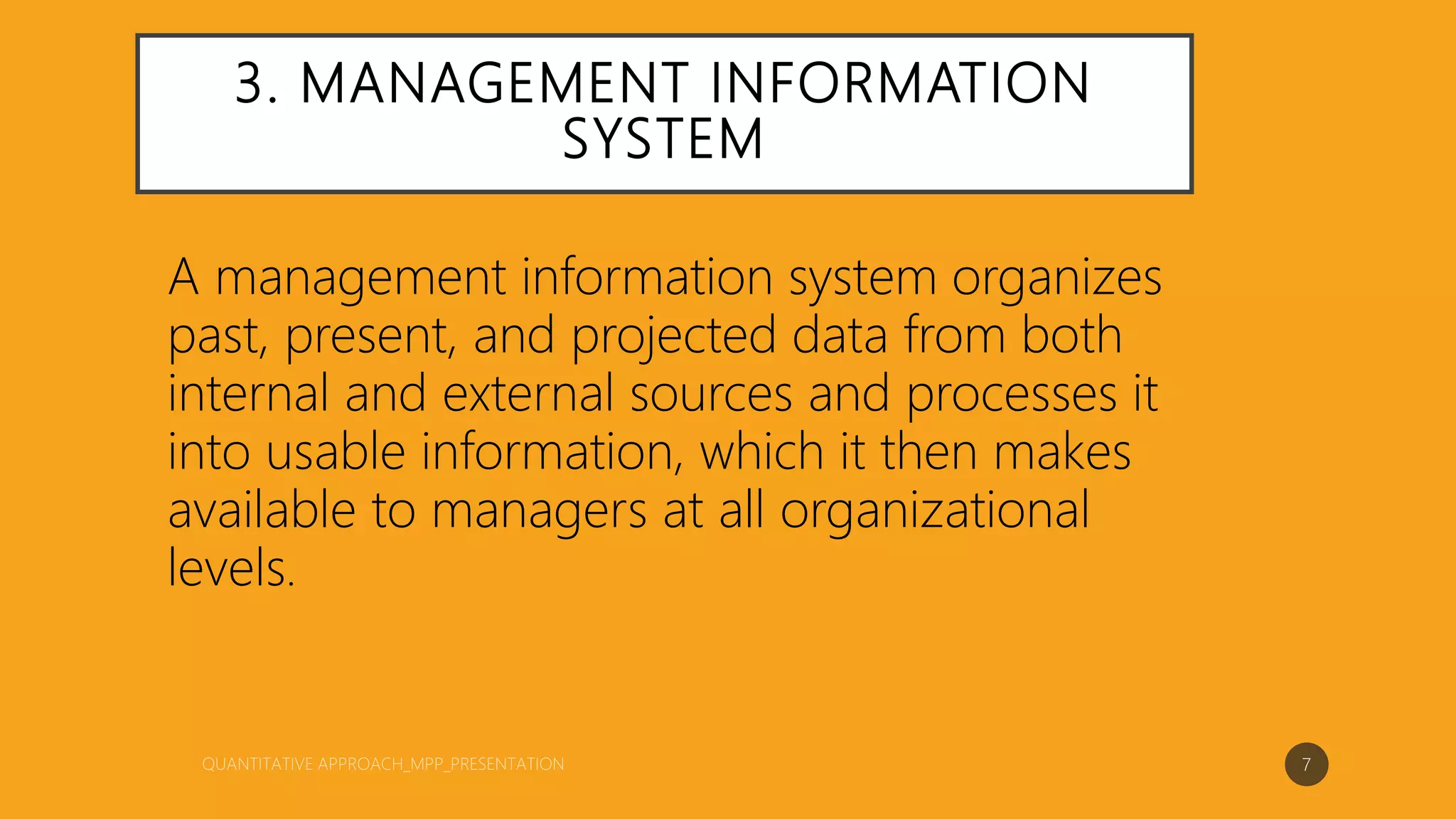 3. MANAGEMENT INFORMATION
SYSTEM
A management information system organizes
past, present, and projected data from both
internal and external sources and processes it
into usable information, which it then makes
available to managers at all organizational
levels.
7
 