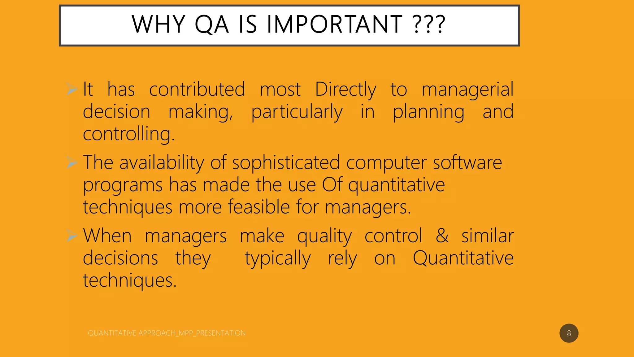 WHY QA IS IMPORTANT ???
 It has contributed most Directly to managerial
decision making, particularly in planning and
controlling.
 The availability of sophisticated computer software
programs has made the use Of quantitative
techniques more feasible for managers.
 When managers make quality control & similar
decisions they typically rely on Quantitative
techniques.
8
 