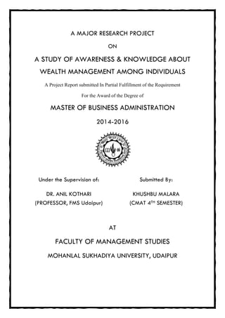 A MAJOR RESEARCH PROJECT
ON
A STUDY OF AWARENESS & KNOWLEDGE ABOUT
WEALTH MANAGEMENT AMONG INDIVIDUALS
A Project Report submitted In Partial Fulfillment of the Requirement
For the Award of the Degree of
MASTER OF BUSINESS ADMINISTRATION
2014-2016
Under the Supervision of: Submitted By:
DR. ANIL KOTHARI
(PROFESSOR, FMS Udaipur)
KHUSHBU MALARA
(CMAT 4TH SEMESTER)
AT
FACULTY OF MANAGEMENT STUDIES
MOHANLAL SUKHADIA UNIVERSITY, UDAIPUR
 