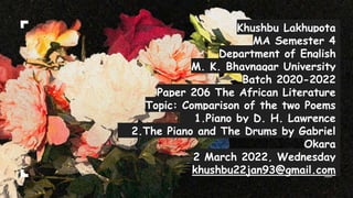 Khushbu Lakhupota
MA Semester 4
Department of English
M. K. Bhavnagar University
Batch 2020-2022
Paper 206 The African Literature
Topic: Comparison of the two Poems
1.Piano by D. H. Lawrence
2.The Piano and The Drums by Gabriel
Okara
2 March 2022, Wednesday
khushbu22jan93@gmail.com
 