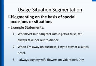 Usage-Situation Segmentation
Segmenting on the basis of special
occasions or situations
• Example Statements:
1. Whenever our daughter Jamie gets a raise, we
always take her out to dinner.
2. When I’m away on business, I try to stay at a suites
hotel.
3. I always buy my wife flowers on Valentine’s Day.
 