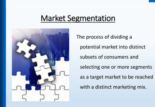 Market Segmentation
The process of dividing a
potential market into distinct
subsets of consumers and
selecting one or more segments
as a target market to be reached
with a distinct marketing mix.
 