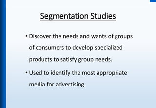 Segmentation Studies
• Discover the needs and wants of groups
of consumers to develop specialized
products to satisfy group needs.
• Used to identify the most appropriate
media for advertising.
 