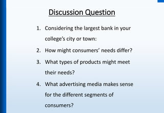 Discussion Question
1. Considering the largest bank in your
college’s city or town:
2. How might consumers’ needs differ?
3. What types of products might meet
their needs?
4. What advertising media makes sense
for the different segments of
consumers?
 
