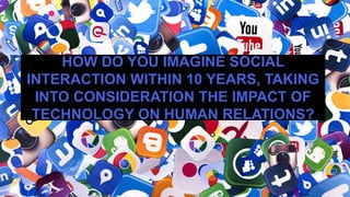 HOW DO YOU IMAGINE SOCIAL
INTERACTION WITHIN 10 YEARS, TAKING
INTO CONSIDERATION THE IMPACT OF
TECHNOLOGY ON HUMAN RELATIONS?
 