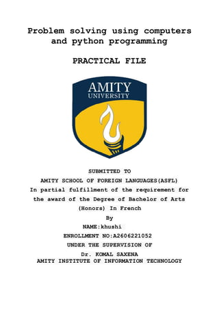 Problem solving using computers
and python programming
PRACTICAL FILE
SUBMITTED TO
AMITY SCHOOL OF FOREIGN LANGUAGES(ASFL)
In partial fulfillment of the requirement for
the award of the Degree of Bachelor of Arts
(Honors) In French
By
NAME:khushi
ENROLLMENT NO:A2606221052
UNDER THE SUPERVISION OF
Dr. KOMAL SAXENA
AMITY INSTITUTE OF INFORMATION TECHNOLOGY
 