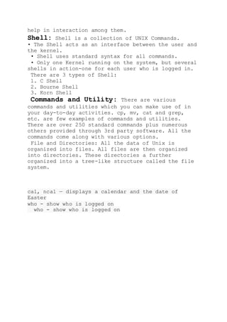 help in interaction among them.
Shell: Shell is a collection of UNIX Commands.
• The Shell acts as an interface between the user and
the kernel.
• Shell uses standard syntax for all commands.
• Only one Kernel running on the system, but several
shells in action-one for each user who is logged in.
There are 3 types of Shell:
1. C Shell
2. Bourne Shell
3. Korn Shell
Commands and Utility: There are various
commands and utilities which you can make use of in
your day-to-day activities. cp, mv, cat and grep,
etc. are few examples of commands and utilities.
There are over 250 standard commands plus numerous
others provided through 3rd party software. All the
commands come along with various options.
File and Directories: All the data of Unix is
organized into files. All files are then organized
into directories. These directories a further
organized into a tree-like structure called the file
system.
cal, ncal — displays a calendar and the date of
Easter
who - show who is logged on
who - show who is logged on
 