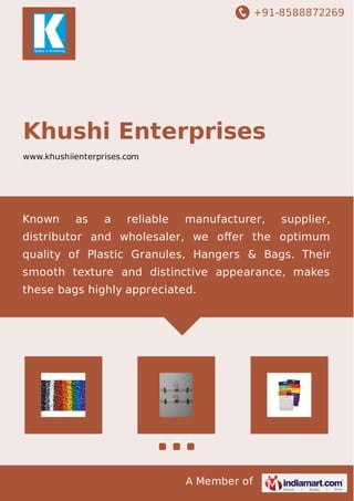 +91-8588872269
A Member of
Khushi Enterprises
www.khushiienterprises.com
Known as a reliable manufacturer, supplier,
distributor and wholesaler, we oﬀer the optimum
quality of Plastic Granules, Hangers & Bags. Their
smooth texture and distinctive appearance, makes
these bags highly appreciated.
 
