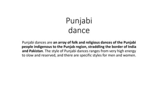 Punjabi
dance
Punjabi dances are an array of folk and religious dances of the Punjabi
people indigenous to the Punjab region, straddling the border of India
and Pakistan. The style of Punjabi dances ranges from very high energy
to slow and reserved, and there are specific styles for men and women.
 