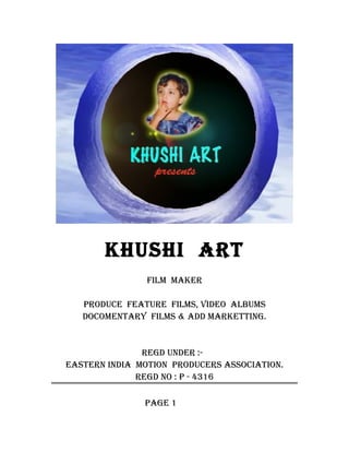 KHUSHI ART
                FILM MAKER

   PRODUCE FEATURE FILMS, VIDEO ALBUMS
   DOCOMENTARY FILMS & ADD MARKETTING.


               REGD UNDER :-
EASTERN INDIA MOTION PRODUCERS ASSOCIATION.
              REGD NO : P - 4316

               PAGE 1
 