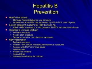 Hepatitis B
Prevention
Modify risk factors
– Eliminate high risk behavior; use condoms
– Incidence of acute HBV has decreased by 40% in U.S. over 15 years
Screen pregnant mothers for HBV Surface Ag
– HBIG + HBV vaccination at birth prevents 80-90% perinatal transmission
Hepatitis B Immune Globulin
– Perinatal exposure
– Needle stick exposure
– Sexual, mucosal or percutaneous exposures
HBV Vaccination
– Perinatal exposure
– Persons with sexual, mucosal, percutaneous exposures
– Persons with HCV or IV drug abuse
– Homosexuals
– Health care workers
– Hemodialysis
– Universal vaccination for children
 