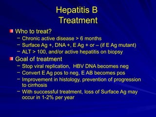 Hepatitis B
Treatment
Who to treat?
– Chronic active disease > 6 months
– Surface Ag +, DNA +, E Ag + or – (if E Ag mutant)
– ALT > 100, and/or active hepatitis on biopsy
Goal of treatment
– Stop viral replication, HBV DNA becomes neg
– Convert E Ag pos to neg, E AB becomes pos
– Improvement in histology, prevention of progression
to cirrhosis
– With successful treatment, loss of Surface Ag may
occur in 1-2% per year
 