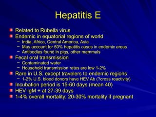 Hepatitis E
Related to Rubella virus
Endemic in equatorial regions of world
– India, Africa, Central America, Asia
– May account for 50% hepatitis cases in endemic areas
– Antibodies found in pigs, other mammals
Fecal oral transmission
– Contaminated water
– Household transmission rates are low 1-2%
Rare in U.S. except travelers to endemic regions
– 1-2% U.S. blood donors have HEV Ab (?cross reactivity)
Incubation period is 15-60 days (mean 40)
HEV IgM + at 27-39 days
1-4% overall mortality; 20-30% mortality if pregnant
 