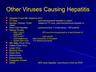 Other Viruses Causing Hepatitis
Hepatitis G and GB related to HCV
TT Virus post-transfusional hepatitis in Japan
Sanban, Yonban, TLMV related to TT virus, post-transfusional hepatitis in
Japan
Giant Cell Hepatitis paramyxovirus; 7 small series ~100 patents
Herpes Viruses
– HSV 1 and 2 90% are immunosupressed or in last trimester of
pregnancy
– HSV 6 and 7 case reports
– Cytomegalovirus after transfusion or transplant
– Epstein Barr Virus 11% become jaundiced
Rift Valley Fever Virus
Yellow Fever Virus
Lassa Virus
Marburg Virus
Ebola Virus
Adenoviures
Enteorviruses
Coxsackie Viruses
SARS 60% have hepatitis, virus found in liver by PCR
 
