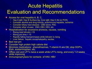 Acute Hepatitis
Evaluation and Recommendations
Access for viral hepatitis A, B, C,
– Hep A IgM, Hep B Surface Ag, Core IgM, Hep C Ab (or PCR)
– Consider alcohol and drug toxicity, autoimmune hepatitis, ischemia
– Consider biliary tract disease: CBD stone, PSC
– Consider other viruses: CMV, EBV, HSV, etc.
Hospitalization for excessive anorexia, nausea, vomiting
– Rising total bilirubin >15
– Rising pro time > 15
– Rapidly falling transaminases while bilirubin is rising
– Liver failure: hepatic encephalopathy, ascites
Bed rest prn
Consider high protein high calorie diet
Minimize medications: phenothiazines, ? vitamin K are OK; stop OCP’s,
Etoh, acetaminophen, etc.
Office visit and LFT’s twice a week while LFT’s rising, and every 1-2 weeks
while improving
Immunoprophylaxis for contacts of HAV, HBV
 