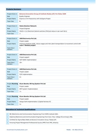 khushmeet.khushi@outlook.com Mobile: +91-9821191512
Project Done in Advance Innovation Group of institute Noida.(UP) For Dabur GGN
Role Quality Engineer
Project Name Improve 11% Productivity with SixSigma Project
Team Size 8+
Project Done in Nokia Solution Network
Role Project Engineer
Project Name VAVE in 11U Electrical Cabinet switches (9%Cost reduce in per each No’s)
Team Size 3
Project Done in UKB Electronics Pvt Ltd.
Role Project Leader
Project Name Improve employee skills, reduce wages and inter plant transportation & movement control with
Lean-7 Wastes project
Team Size /
Vendors
5
Project Done in UKB Electronics Pvt Ltd.
Role Project support
Project Name SAP HANA implementation
Team Size /
Vendors
20+
Project Done in UKB Electronics Pvt Ltd.
Role Project Leader
Project Name PLM implementation
Team Size /
Vendors
6+
Project Running Elcon Banshu Wiring System Pvt Ltd
Role Project Leader
Project Name ERP System Implementation
Team Size 7+
Project Running Elcon Banshu Wiring System Pvt Ltd
Role Project Leader
Project Name Design Soft Implementation (Capital Harness XC
Team Size 5+
> BE (Electronics and Communication Engineering) From NIMS institute Delhi.
> Diploma (Electronics and Communication Engineering) from Govt. Poly. College Khunnimajra (PB).
> Certified Six Sigma Black Belts at Advance Innovation Group. Noida.(UP)
> Pursuing Project Management Professional Course (PMP) from PMI, America.
Projects Summary
Education & Technical Qualifications
 