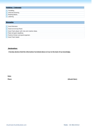 khushmeet.khushi@outlook.com Mobile: +91-9821191512
> Travelling.
> Internet browsing.
> Reading Books.
> Listening
> Good Motivator.
> Good convincing Power.
> Good Team player with new and creative ideas.
> Meet stringent deadlines.
> Positive thinker and good organizer.
> Good Team leader
Declaration:
I hereby declare that the information furnished above is true to the best of my knowledge.
Date:
Place: (Khushi Ram)
Hobbies / Interests
Strengths
 