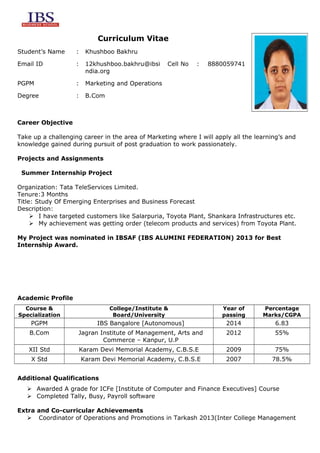 Curriculum Vitae
Student’s Name

:

Khushboo Bakhru

Email ID

:

12khushboo.bakhru@ibsi
ndia.org

PGPM

:

Marketing and Operations

Degree

:

B.Com

Cell No

:

8880059741

Career Objective
Take up a challenging career in the area of Marketing where I will apply all the learning’s and
knowledge gained during pursuit of post graduation to work passionately.
Projects and Assignments
Summer Internship Project
Organization: Tata TeleServices Limited.
Tenure:3 Months
Title: Study Of Emerging Enterprises and Business Forecast
Description:
 I have targeted customers like Salarpuria, Toyota Plant, Shankara Infrastructures etc.
 My achievement was getting order (telecom products and services) from Toyota Plant.
My Project was nominated in IBSAF (IBS ALUMINI FEDERATION) 2013 for Best
Internship Award.

Academic Profile
Course &
Specialization

College/Institute &
Board/University

Year of
passing

Percentage
Marks/CGPA

PGPM

IBS Bangalore [Autonomous]

2014

6.83

B.Com

Jagran Institute of Management, Arts and
Commerce – Kanpur, U.P

2012

55%

XII Std

Karam Devi Memorial Academy, C.B.S.E

2009

75%

2007

78.5%

X Std

Karam Devi Memorial Academy, C.B.S.E

Additional Qualifications
 Awarded A grade for ICFe [Institute of Computer and Finance Executives] Course
 Completed Tally, Busy, Payroll software
Extra and Co-curricular Achievements
 Coordinator of Operations and Promotions in Tarkash 2013(Inter College Management

 