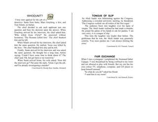 WHODUNIT?
I hree men applied for the job of a
detective: Santa from India, Marc Grayberg, a Jew; and
Tom Silanti, an Italian.
The chief decided to ask each applicant just one
question and base his decision upon the answer. When
Grayberg arrived for his interview, the chief asked him,
'Who killed Jesus Christ?' He answered without
hesitation, 'The Romans killed him.' The chief thanked
him and he left.
When Silanti arrived for his interview, the chief asked
him the same question. He replied, 'Jesus was killed by
the Jews.' The chief thanked him also and he left.
Finally, Santa arrived for his interview and was asked
the same question. He thought for a long time, before
saying, 'Could I have some time to think about it?' The
chief said, 'Ok, but get back to me tomorrow.'
When Santa arrived home, his wife asked, 'How did
the interview go?' Pat came the reply, 'Great, I got the job,
and I'm already investigating a murder!'
Contributed by Hardip Kaur Sandhu, Denmark
TONGUE OF SLIP
An Akali leader was fulminating against the Congress.
Addressing a crowded university meeting, he thundered,
'The Congress wallahs are all waters of the first rogue.'
The audience burst into laughter over his lapse of
tongue. The Akali leader realised he had made a mistake.
He joined the palms of his hands to ask for pardon, T am
very sorry, it is a tongue of slip.'
This time the laughter was louder than before. The
gentleman that he was, the Akali leader was genuinely
contrite, 'You must pardon me. I am always limiting the
cross.'
Contributed by S.R. Patnaik, Cuttack
FAIR EXCHANGE
When I was a youngster,' complained the frustrated father
Ujaagar, T was disciplined by being confined to my room
and not allowed to play with friends. But my son has his
own colour TV, telephone, computer, and CD player to
keep himself amused.'
'So what do you do?' asked his friend.
T send him to my room!'
Contributed by Atul Kamath, Kumta
 