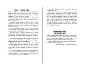WISH FULFILLED
God created a mule, and told him, 'You will be a mule,
work constantly from dawn to dusk, and carry heavy
loads on your back You will eat grass and lack
intelligence You will live for 50 years.'
The mule answered, 'To live like that for 50 years will
be too much. Please, Lord, give me no more than 20
years. And it was so.
Then God created a dog, and told him, 'You will hold
vigilance over the dwellings of man, to whom you will be
his greatest companion. You will eat his table scraps and
live for 25 years.'
The dog responded, 'Lord, to live 25 years as a dog
like that will be too much. Please, Lord, give me no more
than 10 years.' And it was so.
God then created a monkey, and told him, 'You will
be a monkey. You will swing from tree to tree and act
like an idiot. You will be funny, and you will live for 20
years.
The monkey responded, 'Lord, to live 20 years as the
clown of the world will be too much. Please, Lord, give
me no more than 10 years.' And it was so.
Finally, God created man and told him, 'You will be
the only rational being that walks on the earth You will
use your intelligence to have mastery over other creatures
of the world. You will dominate the earth and live for 20
years.'
The man responded, 'Lord, to be a man for only 20
years will be too little. Please, Lord, give me the 30 years
the mule refused, the 15 years the dog refused, and the 10
years the monkey refused.' And it was so.
Ever since the grant of that wish man's life goes
somewhat like this:
He lives the first 20 years as a man enjoying himself
without a worry in the world, then he marries and have
children, to support them he has to work like a mule and
carry the heavy responsibility (load) of his family on his
shoulders. This goes on till he is 40. The next 15 years he
lives a dog's life guarding his house and eating leftovers
after the children have emptied the pantry. Finally in his
old age he lives the last 10 years as a monkey,
entertaining his grandchildren by acting like an idiot. And
so, it has been ever since.
GRANDFATHER OR
GRANDMOTHER?
Ujaagar's eldest daughter had been taken to the delivery
room in a hospital and he was anxiously waiting outside,
when he heard the crying of a newborn babe. A few
minutes later a nurse came out of the delivery room.
Ujaagar rushed up to her and enquired, 'Sister, am I a
grandfather or a grandmother?'
Contributed by S. Parameswaran, USA
 
