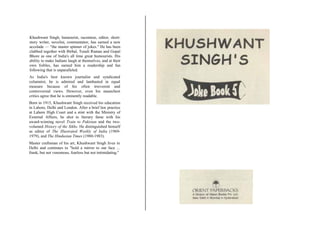 Khushwant Singh, humourist, raconteur, editor, short-
story writer, novelist, commentator, has earned a new
accolade  "the master spinner of jokes." He has been
clubbed together with Birbal, Tenali Raman and Gopal
Bhore as one of India's all time great humourists. His
ability to make Indians laugh at themselves, and at their
own foibles, has earned him a readership and fan
following that is unparalleled.
As India's best known journalist and syndicated
columnist, he is admired and lambasted in equal
measure because of his often irreverent and
controversial views. However, even his staunchest
critics agree that he is eminently readable.
Born in 1915, Khushwant Singh received his education
in Lahore, Delhi and London. After a brief law practice
at Lahore High Court and a stint with the Ministry of
External Affairs, he shot to literary fame with his
award-winning novel Train to Pakistan and the two-
volumed History of the Sikhs. He distinguished himself
as editor of The Illustrated Weekly of India (1969-
1979), and The Hindustan Times (1980-1983).
Master craftsman of his art, Khushwant Singh lives in
Delhi and continues to "hold a mirror to our face ...
frank, but not venomous, fearless but not intimidating.''
 