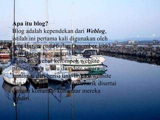 Apaitu blog?Blog adalahkependekandariWeblog, istilahinipertama kali digunakanolehJorn Barger padabulanDesember 1997. Jorn Barger menggunakanistilah Weblog untukmenyebutkelompok website pribadi yang selaludiupdatesecarakontinyudanberisi link-link ke website lain yang merekaanggapmenarikdisertaidengankomentar-komentarmerekasendiri.