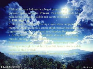 PilihlahBahasa Indonesia sebagaibahasa yang akanAndagunakandalammenulis. Privasi : Pastikanadatandatitikpadakotak (biasanyasudahadasecaraotomatis). 5. Klik Sign Up6. Dan padahalamanberikutnya, akanakantampilan yang memintaAndamengecek email untukmenyelesaikanprosesregistrasi ( Check Your Email to Complete Registration)7. Selanjutnya, bukalah email Anda, danadapesan yang masuk (biasanyacumanbeberapadetik) dariWordPress. Padapesantersebut, kliklah link yang berwarnabiru8. Denganmengklik link birutersebut, berartiAndasudahmemiliki blog pribadi.Selamat! Andasudahberhasilmembuat blog sendiri.