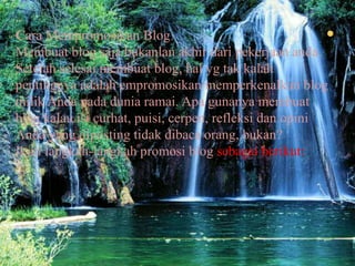 Cara Mempromosikan BlogMembuat blog sajabukanlanakhirdaripekerjaananda. Setelahselesaimembuat blog, halygtakkalahpentingnyaadalahempromosikan/memperkenalkan blog milikAndapadaduniaramai. Apagunanyamembuat blog kalauisicurhat, puisi, cerpen, refleksidanopiniAnda yang dipostingtidakdibacaorang, bukan?Ikutilangkah-langkahpromosi blog sebagaiberikut: