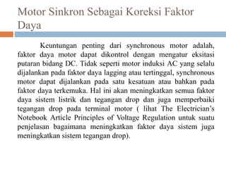Motor Sinkron Sebagai Koreksi Faktor
Daya
Keuntungan penting dari synchronous motor adalah,
faktor daya motor dapat dikontrol dengan mengatur eksitasi
putaran bidang DC. Tidak seperti motor induksi AC yang selalu
dijalankan pada faktor daya lagging atau tertinggal, synchronous
motor dapat dijalankan pada satu kesatuan atau bahkan pada
faktor daya terkemuka. Hal ini akan meningkatkan semua faktor
daya sistem listrik dan tegangan drop dan juga memperbaiki
tegangan drop pada terminal motor ( lihat The Electrician’s
Notebook Article Principles of Voltage Regulation untuk suatu
penjelasan bagaimana meningkatkan faktor daya sistem juga
meningkatkan sistem tegangan drop).
 