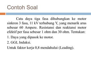Contoh Soal
Catu daya tiga fasa dihubungkan ke motor
sinkron 3 fasa, 11 kV terhubung Y, yang menarik arus
sebesar 60 Ampere. Resistansi dan reaktansi motor
efektif per fasa sebesar 1 ohm dan 30 ohm. Tentukan:
1. Daya yang dipasok ke motor.
2. GGL Induksi.
Untuk faktor kerja 0,8 mendahului (Leading).
 