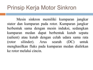 Prinsip Kerja Motor Sinkron
Mesin sinkron memiliki kumparan jangkar
stator dan kumparan pada rotor. Kumparan jangkar
berbentuk sama dengan mesin induksi, sedangkan
kumparan medan dapat berbentuk kutub sepatu
(salient) atau kutub dengan celah udara sama rata
(rotor silinder). Arus searah (DC) untuk
menghasilkan fluks pada kumparan medan dialirkan
ke rotor melalui cincin.
 