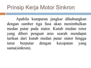 Prinsip Kerja Motor Sinkron
Apabila kumparan jangkar dihubungkan
dengan sumber tiga fasa akan menimbulkan
medan putar pada stator. Kutub medan rotor
yang diberi penguat arus searah mendapat
tarikan dari kutub medan putar stator hingga
turut berputar dengan kecepatan yang
sama(sinkron).
 