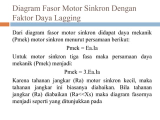 Diagram Fasor Motor Sinkron Dengan
Faktor Daya Lagging
Dari diagram fasor motor sinkron didapat daya mekanik
(Pmek) motor sinkron menurut persamaan berikut:
Pmek = Ea.Ia
Untuk motor sinkron tiga fasa maka persamaan daya
mekanik (Pmek) menjadi:
Pmek = 3.Ea.Ia
Karena tahanan jangkar (Ra) motor sinkron kecil, maka
tahanan jangkar ini biasanya diabaikan. Bila tahanan
jangkar (Ra) diabaikan (Ra<<Xs) maka diagram fasornya
menjadi seperti yang ditunjukkan pada
 