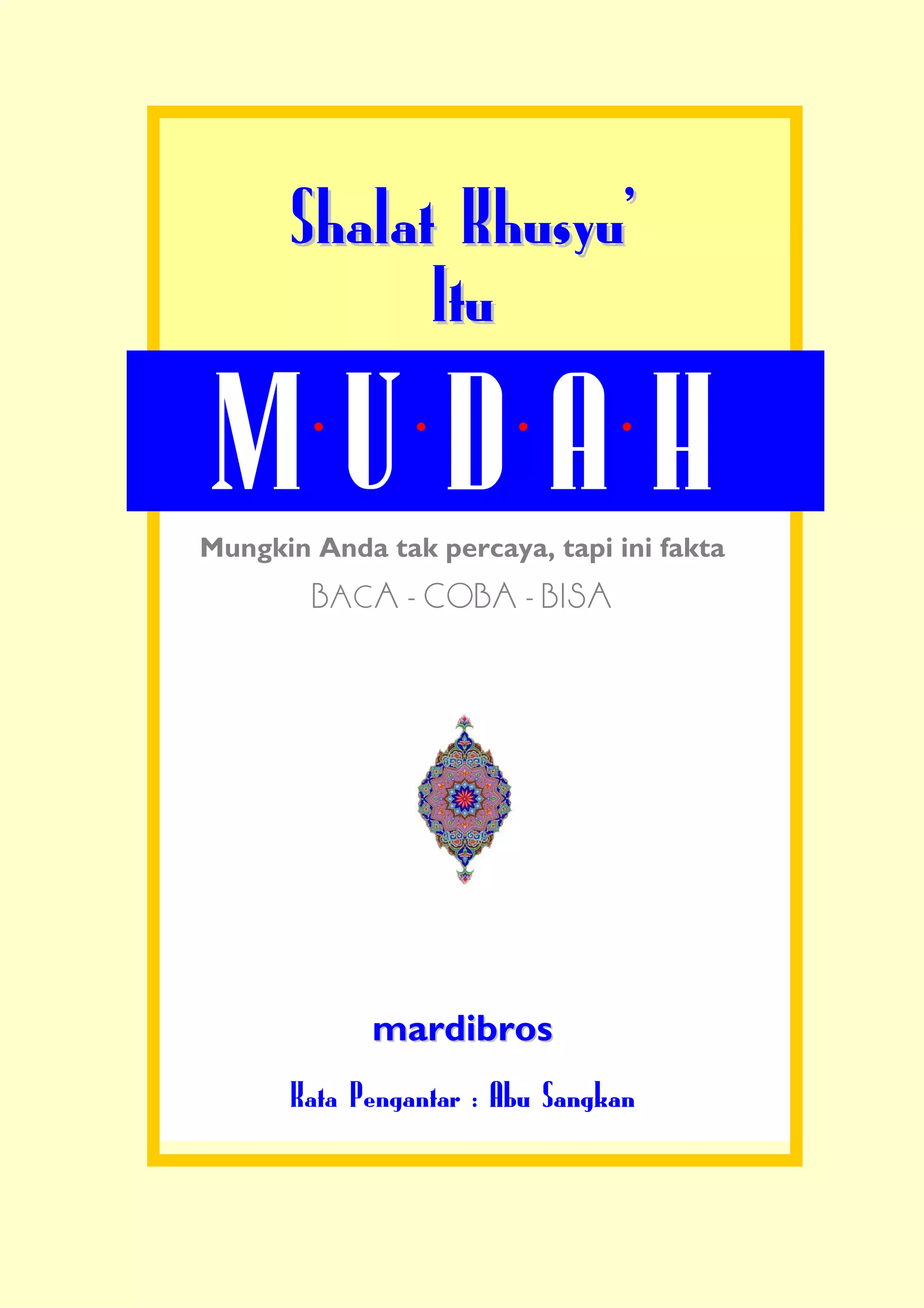 Shalat KhusyuÊ
            Itu

MUDAH
Mungkin Anda tak percaya, tapi ini fakta
        BACA - COBA - BISA




             mardibros
      Kata Pengantar : Abu Sangkan
 