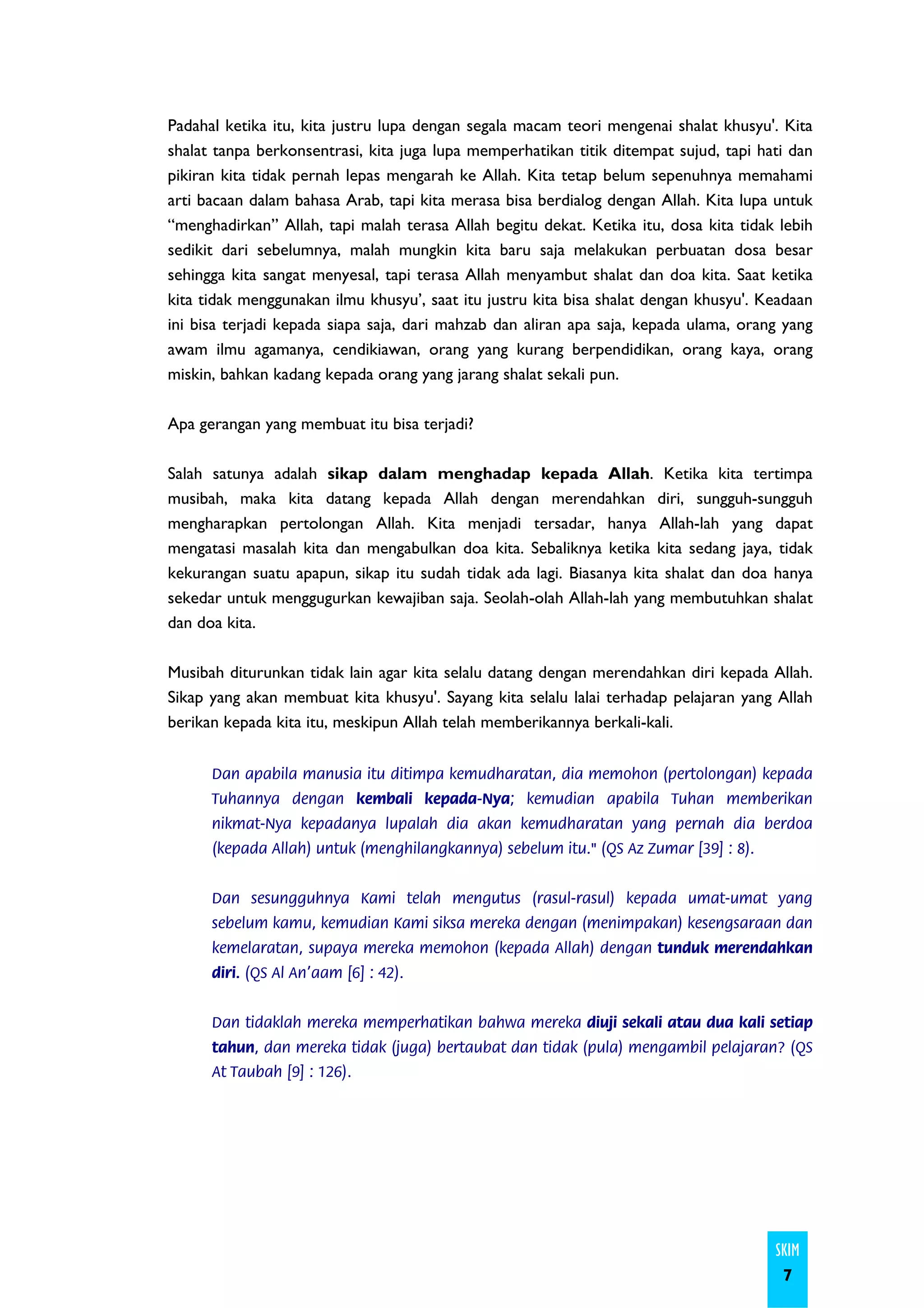 Padahal ketika itu, kita justru lupa dengan segala macam teori mengenai shalat khusyu'. Kita
shalat tanpa berkonsentrasi, kita juga lupa memperhatikan titik ditempat sujud, tapi hati dan
pikiran kita tidak pernah lepas mengarah ke Allah. Kita tetap belum sepenuhnya memahami
arti bacaan dalam bahasa Arab, tapi kita merasa bisa berdialog dengan Allah. Kita lupa untuk
“menghadirkan” Allah, tapi malah terasa Allah begitu dekat. Ketika itu, dosa kita tidak lebih
sedikit dari sebelumnya, malah mungkin kita baru saja melakukan perbuatan dosa besar
sehingga kita sangat menyesal, tapi terasa Allah menyambut shalat dan doa kita. Saat ketika
kita tidak menggunakan ilmu khusyu’, saat itu justru kita bisa shalat dengan khusyu'. Keadaan
ini bisa terjadi kepada siapa saja, dari mahzab dan aliran apa saja, kepada ulama, orang yang
awam ilmu agamanya, cendikiawan, orang yang kurang berpendidikan, orang kaya, orang
miskin, bahkan kadang kepada orang yang jarang shalat sekali pun.

Apa gerangan yang membuat itu bisa terjadi?

Salah satunya adalah sikap dalam menghadap kepada Allah. Ketika kita tertimpa
musibah, maka kita datang kepada Allah dengan merendahkan diri, sungguh-sungguh
mengharapkan pertolongan Allah. Kita menjadi tersadar, hanya Allah-lah yang dapat
mengatasi masalah kita dan mengabulkan doa kita. Sebaliknya ketika kita sedang jaya, tidak
kekurangan suatu apapun, sikap itu sudah tidak ada lagi. Biasanya kita shalat dan doa hanya
sekedar untuk menggugurkan kewajiban saja. Seolah-olah Allah-lah yang membutuhkan shalat
dan doa kita.

Musibah diturunkan tidak lain agar kita selalu datang dengan merendahkan diri kepada Allah.
Sikap yang akan membuat kita khusyu'. Sayang kita selalu lalai terhadap pelajaran yang Allah
berikan kepada kita itu, meskipun Allah telah memberikannya berkali-kali.


      Dan apabila manusia itu ditimpa kemudharatan, dia memohon (pertolongan) kepada
      Tuhannya dengan kembali kepada-Nya; kemudian apabila Tuhan memberikan
      nikmat-Nya kepadanya lupalah dia akan kemudharatan yang pernah dia berdoa
      (kepada Allah) untuk (menghilangkannya) sebelum itu." (QS Az Zumar [39] : 8).


      Dan sesungguhnya Kami telah mengutus (rasul-rasul) kepada umat-umat yang
      sebelum kamu, kemudian Kami siksa mereka dengan (menimpakan) kesengsaraan dan
      kemelaratan, supaya mereka memohon (kepada Allah) dengan tunduk merendahkan
      diri. (QS Al An'aam [6] : 42).


      Dan tidaklah mereka memperhatikan bahwa mereka diuji sekali atau dua kali setiap
      tahun, dan mereka tidak (juga) bertaubat dan tidak (pula) mengambil pelajaran? (QS
      At Taubah [9] : 126).




                                                                                       SKIM
                                                                                        7
 