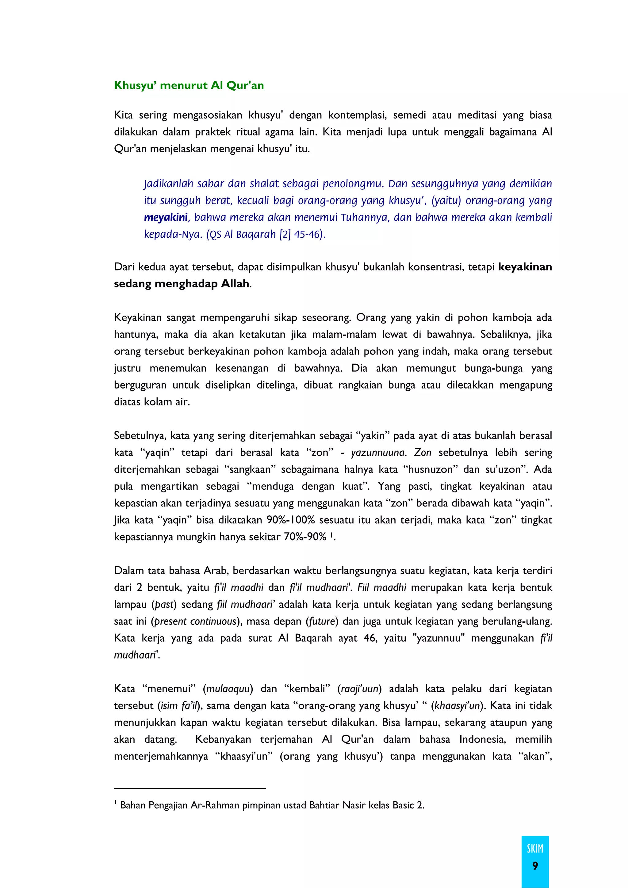Khusyu’ menurut Al Qur'an

Kita sering mengasosiakan khusyu' dengan kontemplasi, semedi atau meditasi yang biasa
dilakukan dalam praktek ritual agama lain. Kita menjadi lupa untuk menggali bagaimana Al
Qur'an menjelaskan mengenai khusyu' itu.


         Jadikanlah sabar dan shalat sebagai penolongmu. Dan sesungguhnya yang demikian
         itu sungguh berat, kecuali bagi orang-orang yang khusyu', (yaitu) orang-orang yang
         meyakini, bahwa mereka akan menemui Tuhannya, dan bahwa mereka akan kembali
         kepada-Nya. (QS Al Baqarah [2] 45-46).


Dari kedua ayat tersebut, dapat disimpulkan khusyu' bukanlah konsentrasi, tetapi keyakinan
sedang menghadap Allah.

Keyakinan sangat mempengaruhi sikap seseorang. Orang yang yakin di pohon kamboja ada
hantunya, maka dia akan ketakutan jika malam-malam lewat di bawahnya. Sebaliknya, jika
orang tersebut berkeyakinan pohon kamboja adalah pohon yang indah, maka orang tersebut
justru menemukan kesenangan di bawahnya. Dia akan memungut bunga-bunga yang
berguguran untuk diselipkan ditelinga, dibuat rangkaian bunga atau diletakkan mengapung
diatas kolam air.

Sebetulnya, kata yang sering diterjemahkan sebagai “yakin” pada ayat di atas bukanlah berasal
kata “yaqin” tetapi dari berasal kata “zon” - yazunnuuna. Zon sebetulnya lebih sering
diterjemahkan sebagai “sangkaan” sebagaimana halnya kata “husnuzon” dan su’uzon”. Ada
pula mengartikan sebagai “menduga dengan kuat”. Yang pasti, tingkat keyakinan atau
kepastian akan terjadinya sesuatu yang menggunakan kata “zon” berada dibawah kata “yaqin”.
Jika kata “yaqin” bisa dikatakan 90%-100% sesuatu itu akan terjadi, maka kata “zon” tingkat
kepastiannya mungkin hanya sekitar 70%-90% 1.

Dalam tata bahasa Arab, berdasarkan waktu berlangsungnya suatu kegiatan, kata kerja terdiri
dari 2 bentuk, yaitu fi'il maadhi dan fi'il mudhaari'. Fiil maadhi merupakan kata kerja bentuk
lampau (past) sedang fiil mudhaari’ adalah kata kerja untuk kegiatan yang sedang berlangsung
saat ini (present continuous), masa depan (future) dan juga untuk kegiatan yang berulang-ulang.
Kata kerja yang ada pada surat Al Baqarah ayat 46, yaitu "yazunnuu" menggunakan fi'il
mudhaari'.

Kata “menemui” (mulaaquu) dan “kembali” (raaji’uun) adalah kata pelaku dari kegiatan
tersebut (isim fa’il), sama dengan kata “orang-orang yang khusyu’ “ (khaasyi’un). Kata ini tidak
menunjukkan kapan waktu kegiatan tersebut dilakukan. Bisa lampau, sekarang ataupun yang
akan datang.       Kebanyakan terjemahan Al Qur'an dalam bahasa Indonesia, memilih
menterjemahkannya “khaasyi’un” (orang yang khusyu’) tanpa menggunakan kata “akan”,


1
    Bahan Pengajian Ar-Rahman pimpinan ustad Bahtiar Nasir kelas Basic 2.



                                                                                          SKIM
                                                                                           9
 
