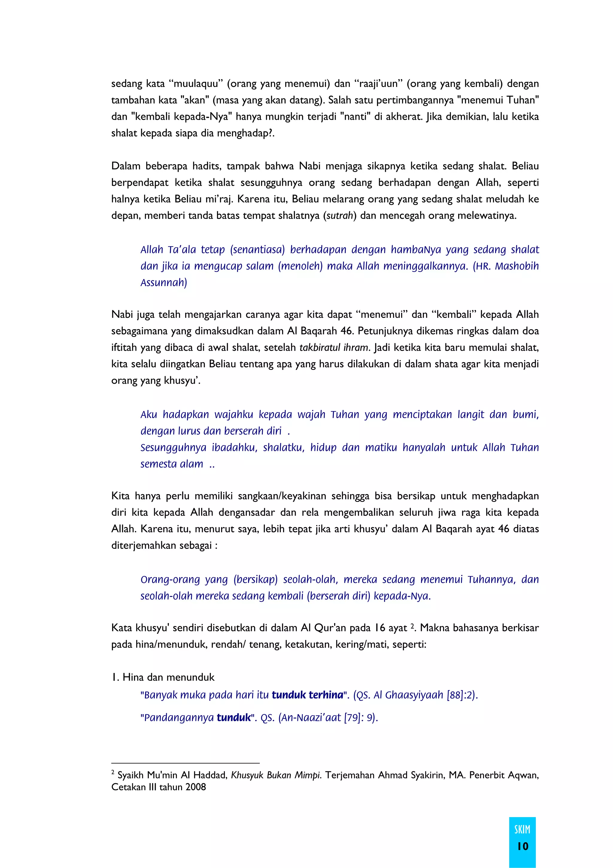 sedang kata “muulaquu” (orang yang menemui) dan “raaji’uun” (orang yang kembali) dengan
tambahan kata "akan" (masa yang akan datang). Salah satu pertimbangannya "menemui Tuhan"
dan "kembali kepada-Nya" hanya mungkin terjadi "nanti" di akherat. Jika demikian, lalu ketika
shalat kepada siapa dia menghadap?.

Dalam beberapa hadits, tampak bahwa Nabi menjaga sikapnya ketika sedang shalat. Beliau
berpendapat ketika shalat sesungguhnya orang sedang berhadapan dengan Allah, seperti
halnya ketika Beliau mi’raj. Karena itu, Beliau melarang orang yang sedang shalat meludah ke
depan, memberi tanda batas tempat shalatnya (sutrah) dan mencegah orang melewatinya.


      Allah Ta'ala tetap (senantiasa) berhadapan dengan hambaNya yang sedang shalat
      dan jika ia mengucap salam (menoleh) maka Allah meninggalkannya. (HR. Mashobih
      Assunnah)


Nabi juga telah mengajarkan caranya agar kita dapat “menemui” dan “kembali” kepada Allah
sebagaimana yang dimaksudkan dalam Al Baqarah 46. Petunjuknya dikemas ringkas dalam doa
iftitah yang dibaca di awal shalat, setelah takbiratul ihram. Jadi ketika kita baru memulai shalat,
kita selalu diingatkan Beliau tentang apa yang harus dilakukan di dalam shata agar kita menjadi
orang yang khusyu’.


      Aku hadapkan wajahku kepada wajah Tuhan yang menciptakan langit dan bumi,
      dengan lurus dan berserah diri .
      Sesungguhnya ibadahku, shalatku, hidup dan matiku hanyalah untuk Allah Tuhan
      semesta alam ..


Kita hanya perlu memiliki sangkaan/keyakinan sehingga bisa bersikap untuk menghadapkan
diri kita kepada Allah dengansadar dan rela mengembalikan seluruh jiwa raga kita kepada
Allah. Karena itu, menurut saya, lebih tepat jika arti khusyu’ dalam Al Baqarah ayat 46 diatas
diterjemahkan sebagai :


      Orang-orang yang (bersikap) seolah-olah, mereka sedang menemui Tuhannya, dan
      seolah-olah mereka sedang kembali (berserah diri) kepada-Nya.


Kata khusyu' sendiri disebutkan di dalam Al Qur'an pada 16 ayat 2. Makna bahasanya berkisar
pada hina/menunduk, rendah/ tenang, ketakutan, kering/mati, seperti:

1. Hina dan menunduk
      "Banyak muka pada hari itu tunduk terhina". (QS. Al Ghaasyiyaah [88]:2).

      "Pandangannya tunduk". QS. (An-Naazi'aat [79]: 9).




2
 Syaikh Mu'min Al Haddad, Khusyuk Bukan Mimpi. Terjemahan Ahmad Syakirin, MA. Penerbit Aqwan,
Cetakan III tahun 2008



                                                                                             SKIM
                                                                                             10
 