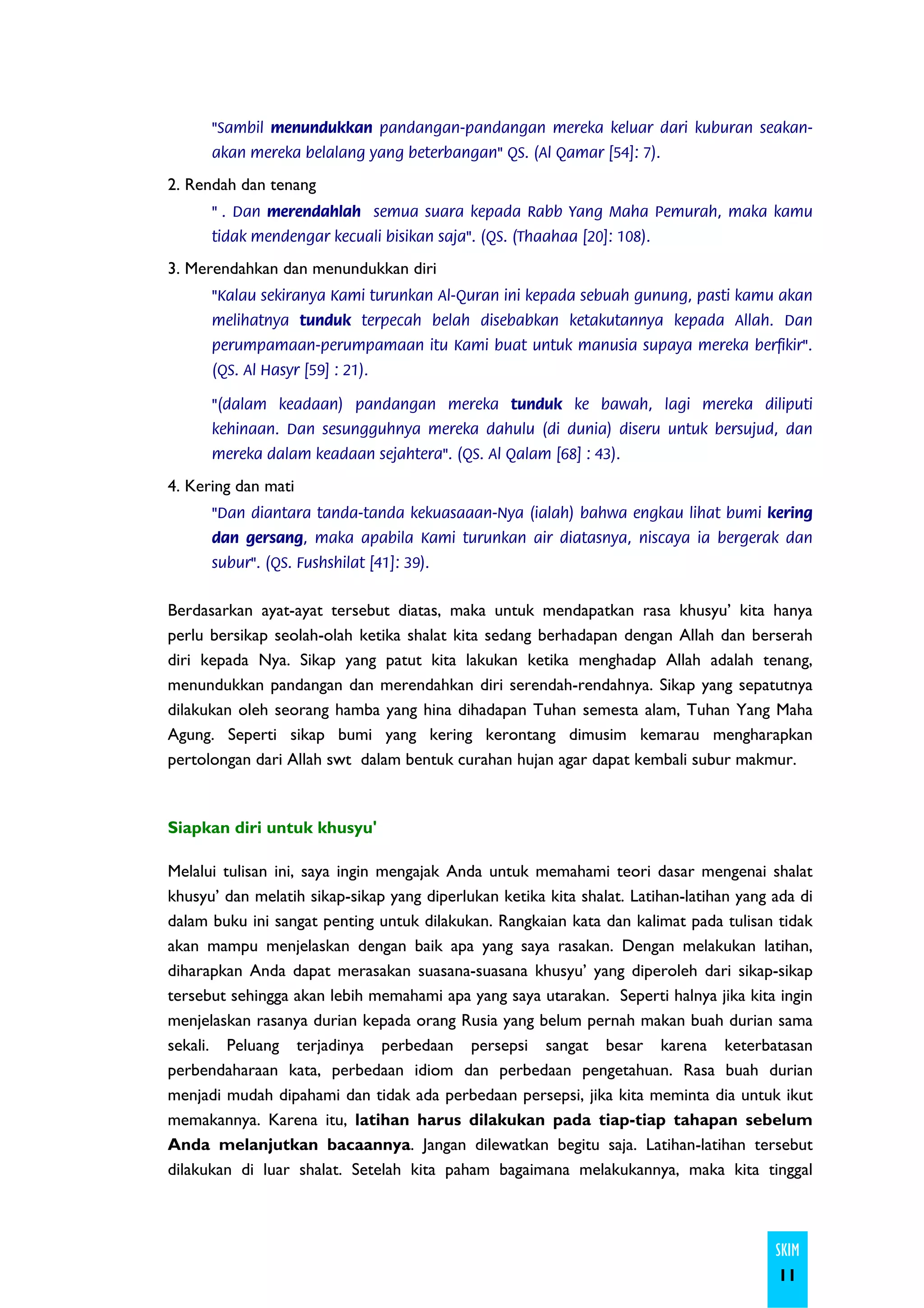 "Sambil menundukkan pandangan-pandangan mereka keluar dari kuburan seakan-
      akan mereka belalang yang beterbangan" QS. (Al Qamar [54]: 7).

2. Rendah dan tenang
      " . Dan merendahlah semua suara kepada Rabb Yang Maha Pemurah, maka kamu
      tidak mendengar kecuali bisikan saja". (QS. (Thaahaa [20]: 108).

3. Merendahkan dan menundukkan diri
      "Kalau sekiranya Kami turunkan Al-Quran ini kepada sebuah gunung, pasti kamu akan
      melihatnya tunduk terpecah belah disebabkan ketakutannya kepada Allah. Dan
      perumpamaan-perumpamaan itu Kami buat untuk manusia supaya mereka berfikir".
      (QS. Al Hasyr [59] : 21).

      "(dalam keadaan) pandangan mereka tunduk ke bawah, lagi mereka diliputi
      kehinaan. Dan sesungguhnya mereka dahulu (di dunia) diseru untuk bersujud, dan
      mereka dalam keadaan sejahtera". (QS. Al Qalam [68] : 43).

4. Kering dan mati
      "Dan diantara tanda-tanda kekuasaaan-Nya (ialah) bahwa engkau lihat bumi kering
      dan gersang, maka apabila Kami turunkan air diatasnya, niscaya ia bergerak dan
      subur". (QS. Fushshilat [41]: 39).


Berdasarkan ayat-ayat tersebut diatas, maka untuk mendapatkan rasa khusyu’ kita hanya
perlu bersikap seolah-olah ketika shalat kita sedang berhadapan dengan Allah dan berserah
diri kepada Nya. Sikap yang patut kita lakukan ketika menghadap Allah adalah tenang,
menundukkan pandangan dan merendahkan diri serendah-rendahnya. Sikap yang sepatutnya
dilakukan oleh seorang hamba yang hina dihadapan Tuhan semesta alam, Tuhan Yang Maha
Agung. Seperti sikap bumi yang kering kerontang dimusim kemarau mengharapkan
pertolongan dari Allah swt dalam bentuk curahan hujan agar dapat kembali subur makmur.



Siapkan diri untuk khusyu'

Melalui tulisan ini, saya ingin mengajak Anda untuk memahami teori dasar mengenai shalat
khusyu’ dan melatih sikap-sikap yang diperlukan ketika kita shalat. Latihan-latihan yang ada di
dalam buku ini sangat penting untuk dilakukan. Rangkaian kata dan kalimat pada tulisan tidak
akan mampu menjelaskan dengan baik apa yang saya rasakan. Dengan melakukan latihan,
diharapkan Anda dapat merasakan suasana-suasana khusyu’ yang diperoleh dari sikap-sikap
tersebut sehingga akan lebih memahami apa yang saya utarakan. Seperti halnya jika kita ingin
menjelaskan rasanya durian kepada orang Rusia yang belum pernah makan buah durian sama
sekali. Peluang terjadinya perbedaan persepsi sangat besar karena keterbatasan
perbendaharaan kata, perbedaan idiom dan perbedaan pengetahuan. Rasa buah durian
menjadi mudah dipahami dan tidak ada perbedaan persepsi, jika kita meminta dia untuk ikut
memakannya. Karena itu, latihan harus dilakukan pada tiap-tiap tahapan sebelum
Anda melanjutkan bacaannya. Jangan dilewatkan begitu saja. Latihan-latihan tersebut
dilakukan di luar shalat. Setelah kita paham bagaimana melakukannya, maka kita tinggal



                                                                                         SKIM
                                                                                         11
 