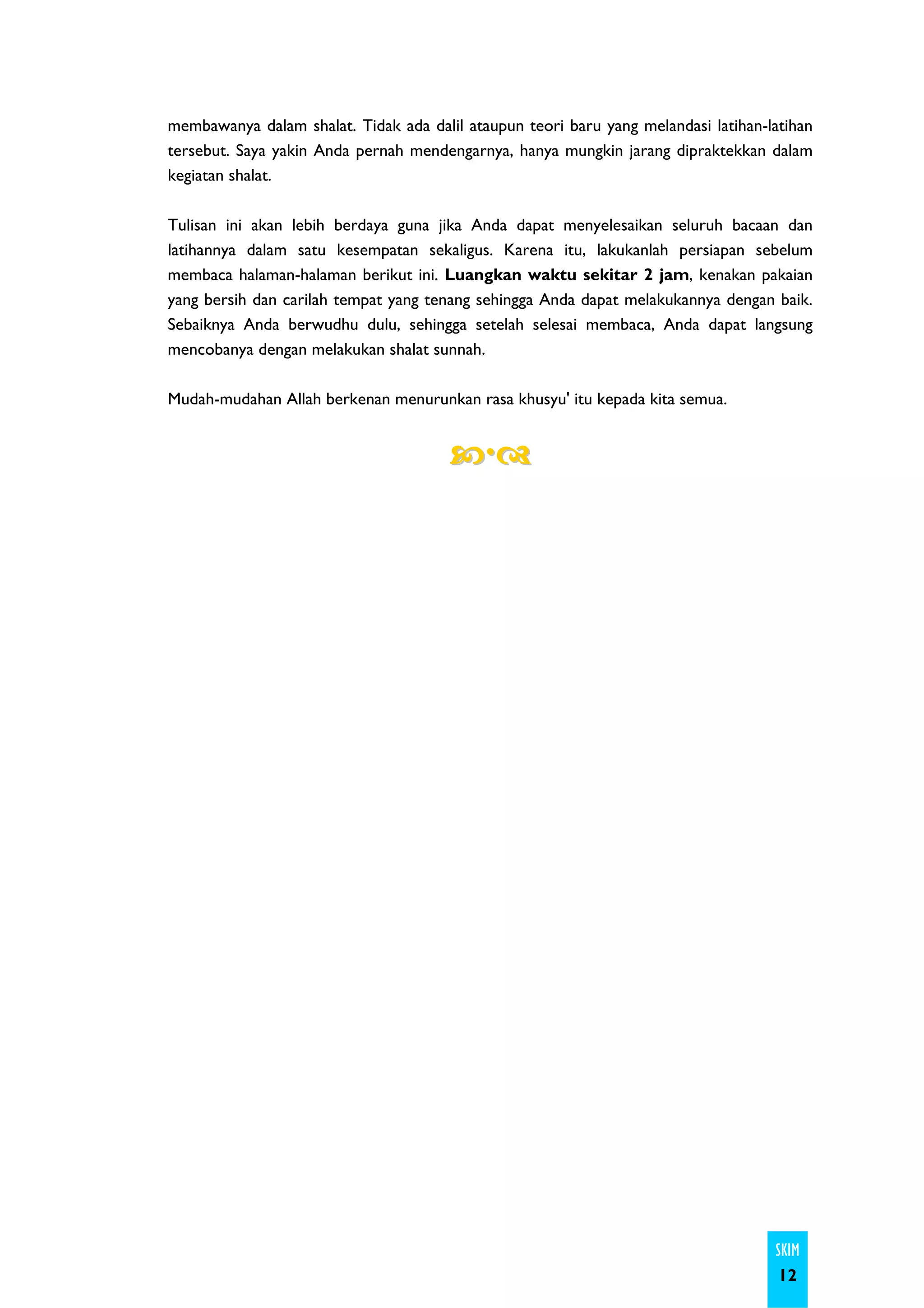 membawanya dalam shalat. Tidak ada dalil ataupun teori baru yang melandasi latihan-latihan
tersebut. Saya yakin Anda pernah mendengarnya, hanya mungkin jarang dipraktekkan dalam
kegiatan shalat.

Tulisan ini akan lebih berdaya guna jika Anda dapat menyelesaikan seluruh bacaan dan
latihannya dalam satu kesempatan sekaligus. Karena itu, lakukanlah persiapan sebelum
membaca halaman-halaman berikut ini. Luangkan waktu sekitar 2 jam, kenakan pakaian
yang bersih dan carilah tempat yang tenang sehingga Anda dapat melakukannya dengan baik.
Sebaiknya Anda berwudhu dulu, sehingga setelah selesai membaca, Anda dapat langsung
mencobanya dengan melakukan shalat sunnah.

Mudah-mudahan Allah berkenan menurunkan rasa khusyu' itu kepada kita semua.




                                                                                    SKIM
                                                                                     12
 