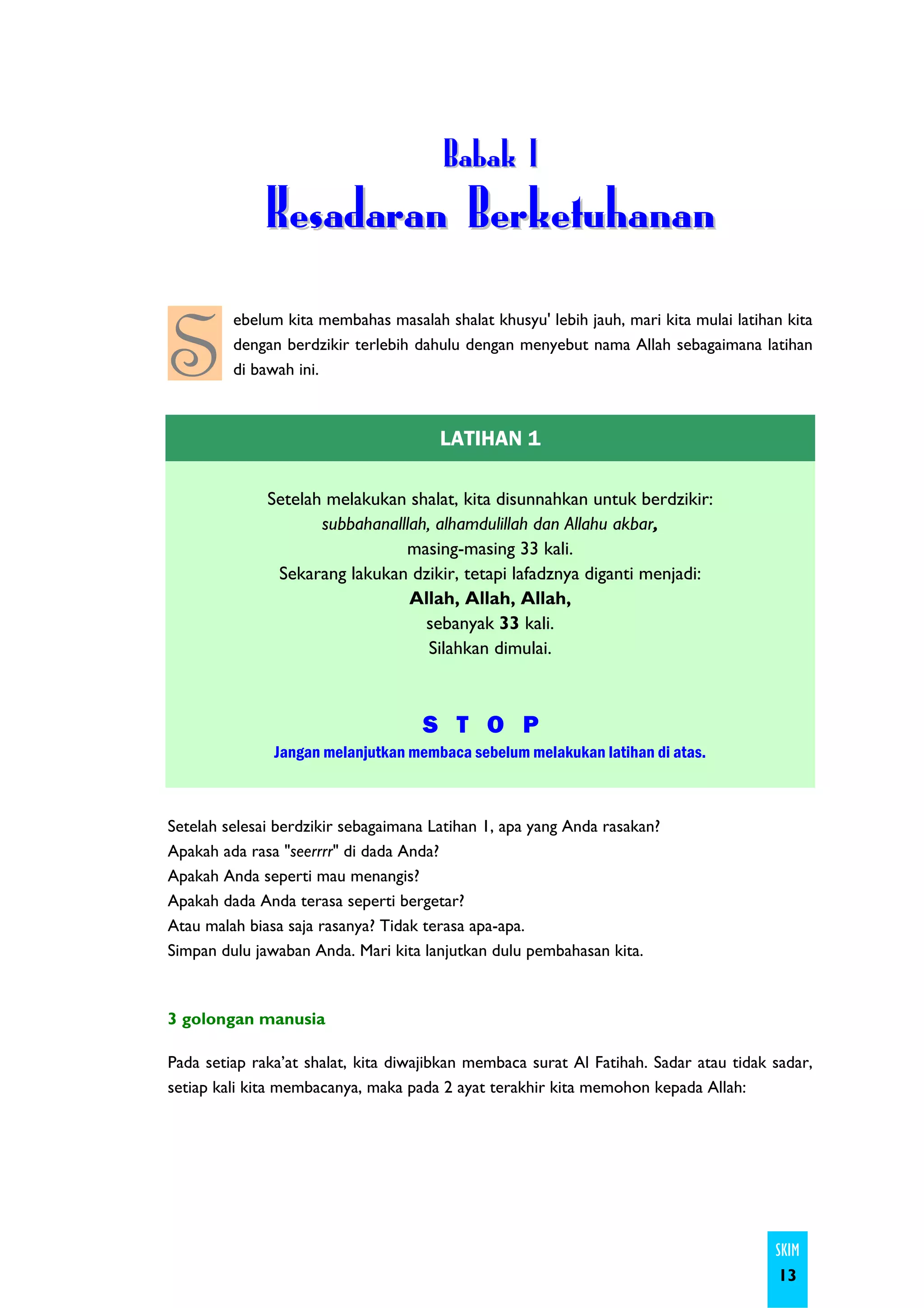 B a ba k I
              Kesadaran Berketuhanan

S
         ebelum kita membahas masalah shalat khusyu' lebih jauh, mari kita mulai latihan kita
         dengan berdzikir terlebih dahulu dengan menyebut nama Allah sebagaimana latihan
         di bawah ini.



                                       LATIHAN 1

              Setelah melakukan shalat, kita disunnahkan untuk berdzikir:
                     subbahanalllah, alhamdulillah dan Allahu akbar,
                                masing-masing 33 kali.
               Sekarang lakukan dzikir, tetapi lafadznya diganti menjadi:
                                 Allah, Allah, Allah,
                                   sebanyak 33 kali.
                                    Silahkan dimulai.



                                    S T O P
               Jangan melanjutkan membaca sebelum melakukan latihan di atas.



Setelah selesai berdzikir sebagaimana Latihan 1, apa yang Anda rasakan?
Apakah ada rasa "seerrrr" di dada Anda?
Apakah Anda seperti mau menangis?
Apakah dada Anda terasa seperti bergetar?
Atau malah biasa saja rasanya? Tidak terasa apa-apa.
Simpan dulu jawaban Anda. Mari kita lanjutkan dulu pembahasan kita.



3 golongan manusia

Pada setiap raka’at shalat, kita diwajibkan membaca surat Al Fatihah. Sadar atau tidak sadar,
setiap kali kita membacanya, maka pada 2 ayat terakhir kita memohon kepada Allah:




                                                                                       SKIM
                                                                                        13
 