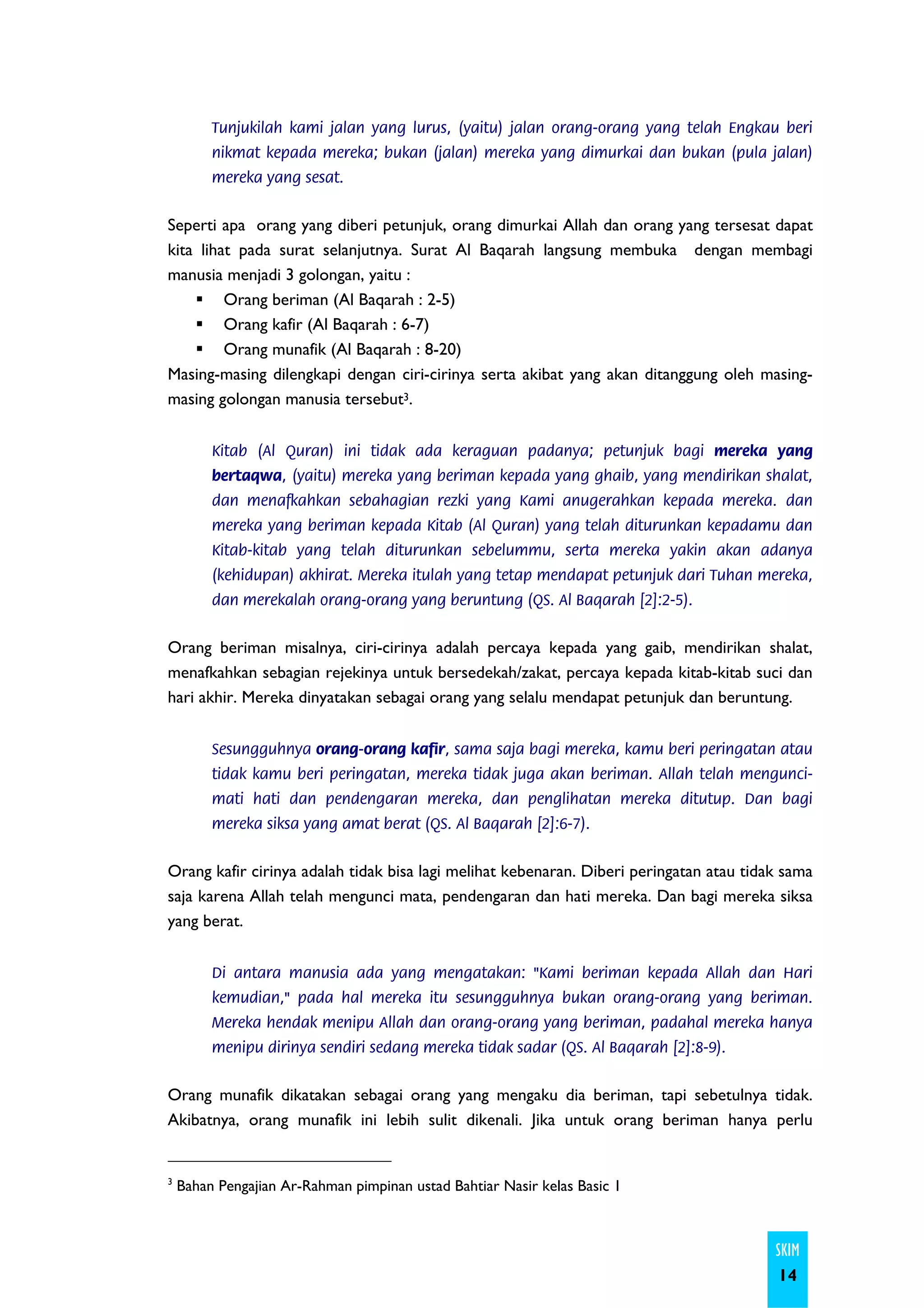 Tunjukilah kami jalan yang lurus, (yaitu) jalan orang-orang yang telah Engkau beri
         nikmat kepada mereka; bukan (jalan) mereka yang dimurkai dan bukan (pula jalan)
         mereka yang sesat.


Seperti apa orang yang diberi petunjuk, orang dimurkai Allah dan orang yang tersesat dapat
kita lihat pada surat selanjutnya. Surat Al Baqarah langsung membuka dengan membagi
manusia menjadi 3 golongan, yaitu :
         Orang beriman (Al Baqarah : 2-5)
         Orang kafir (Al Baqarah : 6-7)
         Orang munafik (Al Baqarah : 8-20)
Masing-masing dilengkapi dengan ciri-cirinya serta akibat yang akan ditanggung oleh masing-
masing golongan manusia tersebut3.


         Kitab (Al Quran) ini tidak ada keraguan padanya; petunjuk bagi mereka yang
         bertaqwa, (yaitu) mereka yang beriman kepada yang ghaib, yang mendirikan shalat,
         dan menafkahkan sebahagian rezki yang Kami anugerahkan kepada mereka. dan
         mereka yang beriman kepada Kitab (Al Quran) yang telah diturunkan kepadamu dan
         Kitab-kitab yang telah diturunkan sebelummu, serta mereka yakin akan adanya
         (kehidupan) akhirat. Mereka itulah yang tetap mendapat petunjuk dari Tuhan mereka,
         dan merekalah orang-orang yang beruntung (QS. Al Baqarah [2]:2-5).


Orang beriman misalnya, ciri-cirinya adalah percaya kepada yang gaib, mendirikan shalat,
menafkahkan sebagian rejekinya untuk bersedekah/zakat, percaya kepada kitab-kitab suci dan
hari akhir. Mereka dinyatakan sebagai orang yang selalu mendapat petunjuk dan beruntung.


         Sesungguhnya orang-orang kafir, sama saja bagi mereka, kamu beri peringatan atau
         tidak kamu beri peringatan, mereka tidak juga akan beriman. Allah telah mengunci-
         mati hati dan pendengaran mereka, dan penglihatan mereka ditutup. Dan bagi
         mereka siksa yang amat berat (QS. Al Baqarah [2]:6-7).


Orang kafir cirinya adalah tidak bisa lagi melihat kebenaran. Diberi peringatan atau tidak sama
saja karena Allah telah mengunci mata, pendengaran dan hati mereka. Dan bagi mereka siksa
yang berat.


         Di antara manusia ada yang mengatakan: "Kami beriman kepada Allah dan Hari
         kemudian," pada hal mereka itu sesungguhnya bukan orang-orang yang beriman.
         Mereka hendak menipu Allah dan orang-orang yang beriman, padahal mereka hanya
         menipu dirinya sendiri sedang mereka tidak sadar (QS. Al Baqarah [2]:8-9).


Orang munafik dikatakan sebagai orang yang mengaku dia beriman, tapi sebetulnya tidak.
Akibatnya, orang munafik ini lebih sulit dikenali. Jika untuk orang beriman hanya perlu


3
    Bahan Pengajian Ar-Rahman pimpinan ustad Bahtiar Nasir kelas Basic 1



                                                                                         SKIM
                                                                                         14
 